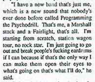 Al Jourgensen interview in Ipso Facto in 1987: I have a new band that's just me, which is a new sound that nobody's ever done before... That's me, a Marshall stack and a Fairlight, that's all. I'm starting from scratch, station wagon tour, no rock star. I'm just going to go out and break people's fucking eardrums if I can because if that's the only way I can make them open their eyes to what's going on that's what I'll do.
